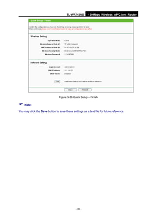 TL-WR743ND        150Mbps Wireless AP/Client Router




                                  Figure 3-36 Quick Setup – Finish

 Note:
You may click the Save button to save these settings as a text file for future reference.




                                                - 35 -
 