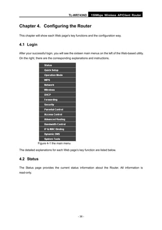 TL-WR743ND        150Mbps Wireless AP/Client Router


Chapter 4. Configuring the Router

This chapter will show each Web page's key functions and the configuration way.


4.1 Login

After your successful login, you will see the sixteen main menus on the left of the Web-based utility.
On the right, there are the corresponding explanations and instructions.




               Figure 4-1 the main menu

The detailed explanations for each Web page’s key function are listed below.


4.2 Status

The Status page provides the current status information about the Router. All information is
read-only.




                                                - 36 -
 