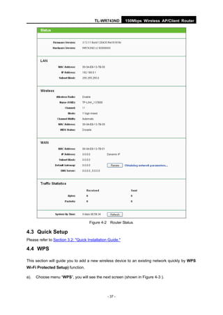 TL-WR743ND         150Mbps Wireless AP/Client Router




                                     Figure 4-2 Router Status

4.3 Quick Setup
Please refer to Section 3.2: "Quick Installation Guide."

4.4 WPS

This section will guide you to add a new wireless device to an existing network quickly by WPS
Wi-Fi Protected Setup) function.

a).   Choose menu “WPS”, you will see the next screen (shown in Figure 4-3 ).



                                                - 37 -
 
