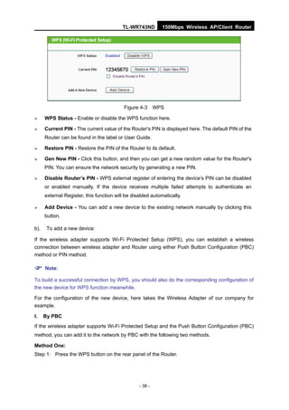 TL-WR743ND         150Mbps Wireless AP/Client Router




                                           Figure 4-3      WPS

     WPS Status - Enable or disable the WPS function here.

     Current PIN - The current value of the Router's PIN is displayed here. The default PIN of the
      Router can be found in the label or User Guide.

     Restore PIN - Restore the PIN of the Router to its default.

     Gen New PIN - Click this button, and then you can get a new random value for the Router's
      PIN. You can ensure the network security by generating a new PIN.

     Disable Router’s PIN - WPS external register of entering the device’s PIN can be disabled
      or enabled manually. If the device receives multiple failed attempts to authenticate an
      external Register, this function will be disabled automatically.

     Add Device - You can add a new device to the existing network manually by clicking this
      button.

b).    To add a new device:

If the wireless adapter supports Wi-Fi Protected Setup (WPS), you can establish a wireless
connection between wireless adapter and Router using either Push Button Configuration (PBC)
method or PIN method.

 Note:
To build a successful connection by WPS, you should also do the corresponding configuration of
the new device for WPS function meanwhile.

For the configuration of the new device, here takes the Wireless Adapter of our company for
example.

I.    By PBC
If the wireless adapter supports Wi-Fi Protected Setup and the Push Button Configuration (PBC)
method, you can add it to the network by PBC with the following two methods.

Method One:
Step 1: Press the WPS button on the rear panel of the Router.




                                                  - 38 -
 