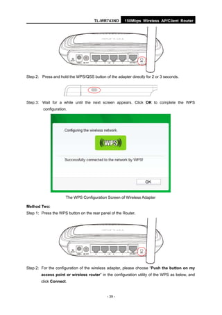TL-WR743ND        150Mbps Wireless AP/Client Router




Step 2: Press and hold the WPS/QSS button of the adapter directly for 2 or 3 seconds.




Step 3: Wait for a while until the next screen appears. Click OK to complete the WPS
         configuration.




                      The WPS Configuration Screen of Wireless Adapter

Method Two:
Step 1: Press the WPS button on the rear panel of the Router.




Step 2: For the configuration of the wireless adapter, please choose “Push the button on my
        access point or wireless router” in the configuration utility of the WPS as below, and
        click Connect.


                                             - 39 -
 