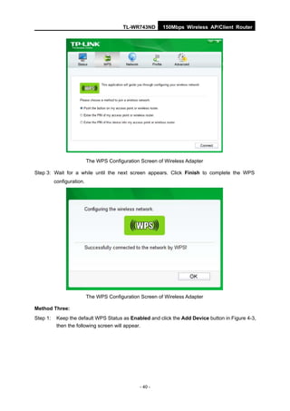 TL-WR743ND      150Mbps Wireless AP/Client Router




                           The WPS Configuration Screen of Wireless Adapter

Step 3: Wait for a while until the next screen appears. Click Finish to complete the WPS
          configuration.




                           The WPS Configuration Screen of Wireless Adapter

Method Three:
Step 1:    Keep the default WPS Status as Enabled and click the Add Device button in Figure 4-3,
           then the following screen will appear.




                                                 - 40 -
 