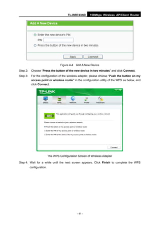TL-WR743ND      150Mbps Wireless AP/Client Router




                                    Figure 4-4   Add A New Device
Step 2:    Choose “Press the button of the new device in two minutes” and click Connect.
Step 3:    For the configuration of the wireless adapter, please choose “Push the button on my
           access point or wireless router” in the configuration utility of the WPS as below, and
           click Connect.




                           The WPS Configuration Screen of Wireless Adapter

Step 4: Wait for a while until the next screen appears. Click Finish to complete the WPS
          configuration.




                                                 - 41 -
 