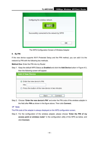 TL-WR743ND         150Mbps Wireless AP/Client Router




                      The WPS Configuration Screen of Wireless Adapter

II. By PIN

If the new device supports Wi-Fi Protected Setup and the PIN method, you can add it to the
network by PIN with the following two methods.

Method One: Enter the PIN into my Router
Step 1: Keep the default WPS Status as Enabled and click the Add Device button in Figure 4-3,
        then the following screen will appear.




Step 2: Choose “Enter the new device's PIN” and enter the PIN code of the wireless adapter in
        the field after PIN as shown in the figure above. Then click Connect.

 Note:
The PIN code of the adapter is always displayed on the WPS configuration screen.

Step 3: For the configuration of the wireless adapter, please choose “Enter the PIN of my
        access point or wireless router” in the configuration utility of the WPS as below, and
        click Connect.




                                                 - 42 -
 