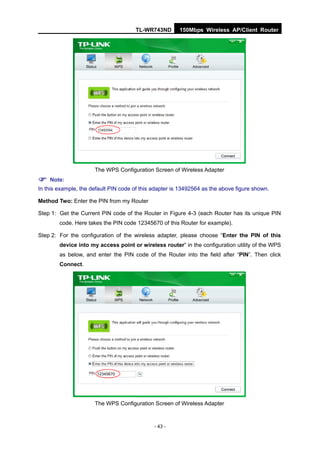 TL-WR743ND        150Mbps Wireless AP/Client Router




                      The WPS Configuration Screen of Wireless Adapter

 Note:
In this example, the default PIN code of this adapter is 13492564 as the above figure shown.

Method Two: Enter the PIN from my Router

Step 1: Get the Current PIN code of the Router in Figure 4-3 (each Router has its unique PIN
        code. Here takes the PIN code 12345670 of this Router for example).

Step 2: For the configuration of the wireless adapter, please choose “Enter the PIN of this
        device into my access point or wireless router” in the configuration utility of the WPS
        as below, and enter the PIN code of the Router into the field after “PIN”. Then click
        Connect.




                       12345670




                      The WPS Configuration Screen of Wireless Adapter



                                              - 43 -
 