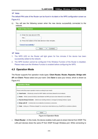 TL-WR743ND       150Mbps Wireless AP/Client Router

 Note:
The default PIN code of the Router can be found in its label or the WPS configuration screen as
Figure 4-3.

c).    You will see the following screen when the new device successfully connected to the
       network.




 Note:
1. The WPS LED on the Router will light green for five minutes if the device has been
   successfully added to the network.
2. The WPS function cannot be configured if the Wireless Function of the Router is disabled.
   Please make sure the Wireless Function is enabled before configuring the WPS.

4.5 Operation Mode

The Router supports five operation mode types: Client Router, Router, Repeater, Bridge with
AP and Client. Please select one your want. Click Save to save your choice, which is shown as
Figure 4-5.




                                     Figure 4-5 Operation Mode

     Client Router - In this mode, the device enables multi-users to share Internet from WISP. The
      LAN port devices share the same IP from WISP through Wireless port. While connecting to



                                                - 44 -
 