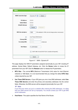 TL-WR743ND      150Mbps Wireless AP/Client Router




                           Figure 4-7   WAN – Dynamic IP

This page displays the WAN IP parameters assigned dynamically by your ISP, including IP
address, Subnet Mask, Default Gateway, etc. Click the Renew button to renew the IP
parameters from your ISP. Click the Release button to release the IP parameters.

   MTU Size - The normal MTU (Maximum Transmission Unit) value for most Ethernet
    networks is 1500 Bytes. It is not recommended that you change the default MTU Size
    unless required by your ISP.

   Use These DNS Servers - If your ISP gives you one or two DNS addresses, select Use
    These DNS Servers and enter the primary and secondary addresses into the correct
    fields. Otherwise, the DNS servers will be assigned dynamically from your ISP.

     Note:
    If you find error when you go to a website after entering the DNS addresses, it is likely
    that your DNS servers are set up improperly. You should contact your ISP to get DNS
    server addresses.

   Host Name - This option specifies the Host Name of the Router.




                                         - 46 -
 