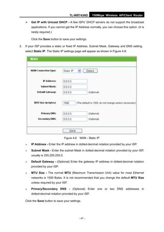 TL-WR743ND        150Mbps Wireless AP/Client Router

        Get IP with Unicast DHCP - A few ISPs' DHCP servers do not support the broadcast
         applications. If you cannot get the IP Address normally, you can choose this option. (It is
         rarely required.)

         Click the Save button to save your settings.

2.   If your ISP provides a static or fixed IP Address, Subnet Mask, Gateway and DNS setting,
     select Static IP. The Static IP settings page will appear as shown in Figure 4-8.




                                     Figure 4-8   WAN - Static IP

        IP Address - Enter the IP address in dotted-decimal notation provided by your ISP.

        Subnet Mask - Enter the subnet Mask in dotted-decimal notation provided by your ISP,
         usually is 255.255.255.0.

        Default Gateway - (Optional) Enter the gateway IP address in dotted-decimal notation
         provided by your ISP.

        MTU Size - The normal MTU (Maximum Transmission Unit) value for most Ethernet
         networks is 1500 Bytes. It is not recommended that you change the default MTU Size
         unless required by your ISP.

        Primary/Secondary DNS - (Optional) Enter one or two DNS addresses in
         dotted-decimal notation provided by your ISP.

     Click the Save button to save your settings.




                                                  - 47 -
 
