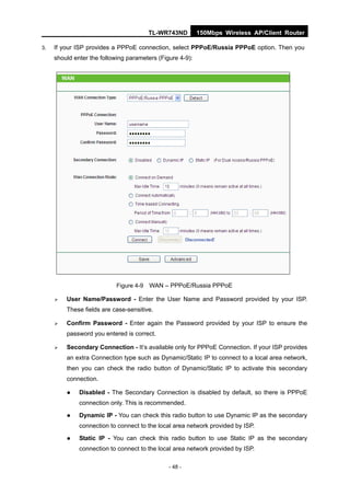 TL-WR743ND         150Mbps Wireless AP/Client Router

3.   If your ISP provides a PPPoE connection, select PPPoE/Russia PPPoE option. Then you
     should enter the following parameters (Figure 4-9):




                           Figure 4-9   WAN – PPPoE/Russia PPPoE

        User Name/Password - Enter the User Name and Password provided by your ISP.
         These fields are case-sensitive.

        Confirm Password - Enter again the Password provided by your ISP to ensure the
         password you entered is correct.

        Secondary Connection - It’s available only for PPPoE Connection. If your ISP provides
         an extra Connection type such as Dynamic/Static IP to connect to a local area network,
         then you can check the radio button of Dynamic/Static IP to activate this secondary
         connection.

             Disabled - The Secondary Connection is disabled by default, so there is PPPoE
              connection only. This is recommended.

             Dynamic IP - You can check this radio button to use Dynamic IP as the secondary
              connection to connect to the local area network provided by ISP.

             Static IP - You can check this radio button to use Static IP as the secondary
              connection to connect to the local area network provided by ISP.

                                               - 48 -
 