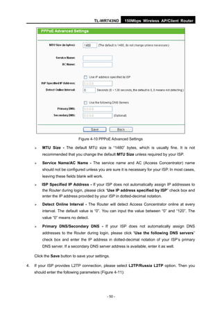 TL-WR743ND          150Mbps Wireless AP/Client Router




                               Figure 4-10 PPPoE Advanced Settings

        MTU Size - The default MTU size is “1480” bytes, which is usually fine. It is not
         recommended that you change the default MTU Size unless required by your ISP.

        Service Name/AC Name - The service name and AC (Access Concentrator) name
         should not be configured unless you are sure it is necessary for your ISP. In most cases,
         leaving these fields blank will work.

        ISP Specified IP Address - If your ISP does not automatically assign IP addresses to
         the Router during login, please click “Use IP address specified by ISP” check box and
         enter the IP address provided by your ISP in dotted-decimal notation.

        Detect Online Interval - The Router will detect Access Concentrator online at every
         interval. The default value is “0”. You can input the value between “0” and “120”. The
         value “0” means no detect.

        Primary DNS/Secondary DNS - If your ISP does not automatically assign DNS
         addresses to the Router during login, please click “Use the following DNS servers”
         check box and enter the IP address in dotted-decimal notation of your ISP’s primary
         DNS server. If a secondary DNS server address is available, enter it as well.

     Click the Save button to save your settings.

4.   If your ISP provides L2TP connection, please select L2TP/Russia L2TP option. Then you
     should enter the following parameters (Figure 4-11):




                                                 - 50 -
 