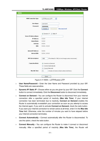 TL-WR743ND         150Mbps Wireless AP/Client Router




                         Figure 4-11 WAN – L2TP/Russia L2TP

   User Name/Password - Enter the User Name and Password provided by your ISP.
    These fields are case-sensitive.
   Dynamic IP/ Static IP - Choose either as you are given by your ISP. Click the Connect
    button to connect immediately. Click the Disconnect button to disconnect immediately.
   Connect on Demand - You can configure the Router to disconnect from your Internet
    connection after a specified period of inactivity (Max Idle Time). If your Internet
    connection has been terminated due to inactivity, Connect on Demand enables the
    Router to automatically re-establish your connection as soon as you attempt to access
    the Internet again. If you wish to activate Connect on Demand, check the radio button.
    If you want your Internet connection to remain active at all times, enter 0 in the Max Idle
    Time field. Otherwise, enter the number of minutes you want to have elapsed before
    your Internet connection terminates.

   Connect Automatically - Connect automatically after the Router is disconnected. To
    use this option, check the radio button.

   Connect Manually - You can configure the Router to make it connect or disconnect
    manually. After a specified period of inactivity (Max Idle Time), the Router will

                                          - 51 -
 