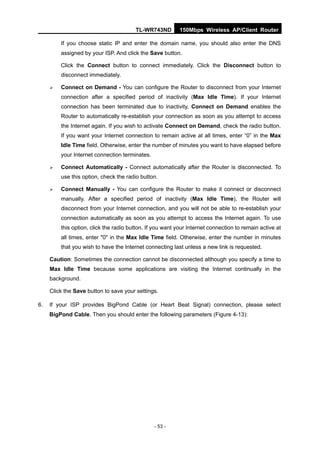 TL-WR743ND         150Mbps Wireless AP/Client Router

         If you choose static IP and enter the domain name, you should also enter the DNS
         assigned by your ISP. And click the Save button.

         Click the Connect button to connect immediately. Click the Disconnect button to
         disconnect immediately.

        Connect on Demand - You can configure the Router to disconnect from your Internet
         connection after a specified period of inactivity (Max Idle Time). If your Internet
         connection has been terminated due to inactivity, Connect on Demand enables the
         Router to automatically re-establish your connection as soon as you attempt to access
         the Internet again. If you wish to activate Connect on Demand, check the radio button.
         If you want your Internet connection to remain active at all times, enter “0” in the Max
         Idle Time field. Otherwise, enter the number of minutes you want to have elapsed before
         your Internet connection terminates.

        Connect Automatically - Connect automatically after the Router is disconnected. To
         use this option, check the radio button.

        Connect Manually - You can configure the Router to make it connect or disconnect
         manually. After a specified period of inactivity (Max Idle Time), the Router will
         disconnect from your Internet connection, and you will not be able to re-establish your
         connection automatically as soon as you attempt to access the Internet again. To use
         this option, click the radio button. If you want your Internet connection to remain active at
         all times, enter "0" in the Max Idle Time field. Otherwise, enter the number in minutes
         that you wish to have the Internet connecting last unless a new link is requested.

     Caution: Sometimes the connection cannot be disconnected although you specify a time to
     Max Idle Time because some applications are visiting the Internet continually in the
     background.

     Click the Save button to save your settings.

6.   If your ISP provides BigPond Cable (or Heart Beat Signal) connection, please select
     BigPond Cable. Then you should enter the following parameters (Figure 4-13):




                                                - 53 -
 