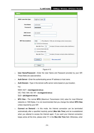 TL-WR743ND        150Mbps Wireless AP/Client Router




                                       Figure 4-13

   User Name/Password - Enter the User Name and Password provided by your ISP.
    These fields are case-sensitive.

   Auth Server - Enter the authenticating server IP address or host name.

   Auth Domain - Type in the domain suffix server name based on your location.

    e.g.

    NSW / ACT - nsw.bigpond.net.au
    VIC / TAS / WA / SA / NT - vic.bigpond.net.au
    QLD - qld.bigpond.net.au

   MTU Size - The normal MTU (Maximum Transmission Unit) value for most Ethernet
    networks is 1500 Bytes. It is not recommended that you change the default MTU Size
    unless required by your ISP.

   Connect on Demand - In this mode, the Internet connection can be terminated
    automatically after a specified inactivity period (Max Idle Time) and be re-established
    when you attempt to access the Internet again. If you want your Internet connection
    keeps active all the time, please enter “0” in the Max Idle Time field. Otherwise, enter



                                          - 54 -
 