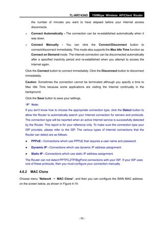 TL-WR743ND         150Mbps Wireless AP/Client Router

        the number of minutes you want to have elapsed before your Internet access
        disconnects.

       Connect Automatically - The connection can be re-established automatically when it
        was down.

       Connect     Manually    -   You   can      click   the   Connect/Disconnect   button   to
        connect/disconnect immediately. This mode also supports the Max Idle Time function as
        Connect on Demand mode. The Internet connection can be disconnected automatically
        after a specified inactivity period and re-established when you attempt to access the
        Internet again.

    Click the Connect button to connect immediately. Click the Disconnect button to disconnect
    immediately.

    Caution: Sometimes the connection cannot be terminated although you specify a time to
    Max Idle Time because some applications are visiting the Internet continually in the
    background.

    Click the Save button to save your settings.

     Note:
    If you don't know how to choose the appropriate connection type, click the Detect button to
    allow the Router to automatically search your Internet connection for servers and protocols.
    The connection type will be reported when an active Internet service is successfully detected
    by the Router. This report is for your reference only. To make sure the connection type your
    ISP provides, please refer to the ISP. The various types of Internet connections that the
    Router can detect are as follows:

       PPPoE - Connections which use PPPoE that requires a user name and password.

       Dynamic IP - Connections which use dynamic IP address assignment.

       Static IP - Connections which use static IP address assignment.

    The Router can not detect PPTP/L2TP/BigPond connections with your ISP. If your ISP uses
    one of these protocols, then you must configure your connection manually.

4.6.2   MAC Clone

Choose menu “Network → MAC Clone”, and then you can configure the WAN MAC address
on the screen below, as shown in Figure 4-14:




                                                - 55 -
 