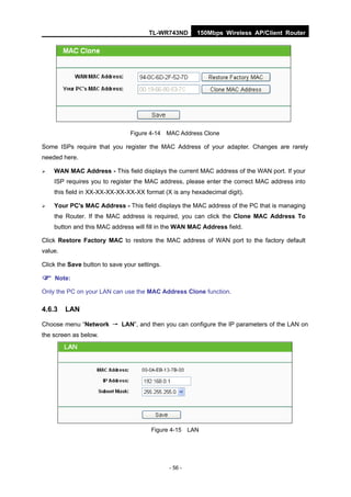 TL-WR743ND       150Mbps Wireless AP/Client Router




                                Figure 4-14 MAC Address Clone

Some ISPs require that you register the MAC Address of your adapter. Changes are rarely
needed here.

   WAN MAC Address - This field displays the current MAC address of the WAN port. If your
    ISP requires you to register the MAC address, please enter the correct MAC address into
    this field in XX-XX-XX-XX-XX-XX format (X is any hexadecimal digit).

   Your PC's MAC Address - This field displays the MAC address of the PC that is managing
    the Router. If the MAC address is required, you can click the Clone MAC Address To
    button and this MAC address will fill in the WAN MAC Address field.

Click Restore Factory MAC to restore the MAC address of WAN port to the factory default
value.

Click the Save button to save your settings.

 Note:
Only the PC on your LAN can use the MAC Address Clone function.

4.6.3    LAN

Choose menu “Network → LAN”, and then you can configure the IP parameters of the LAN on
the screen as below.




                                        Figure 4-15 LAN




                                               - 56 -
 