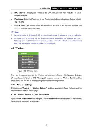 TL-WR743ND        150Mbps Wireless AP/Client Router

   MAC Address - The physical address of the LAN ports, as seen from the LAN. The value
    can't be changed.

   IP Address - Enter the IP address of your Router in dotted-decimal notation (factory default:
    192.168.0.1).

   Subnet Mask - An address code that determines the size of the network. Normally use
    255.255.255.0 as the subnet mask.

 Note:
1. If you change the IP Address of LAN, you must use the new IP Address to login to the Router.
2. If the new LAN IP Address you set is not in the same subnet with the previous one, the IP
   Address pool in the DHCP server will be configured automatically，while the Virtual Server and
   DMZ Host will not take effect until they are re-configured.


4.7 Wireless




         Figure 4-16 Wireless menu

There are five submenus under the Wireless menu (shown in Figure 4-16): Wireless Settings,
Wireless Security, Wireless MAC Filtering, Wireless Advanced and Wireless Statistics. Click
any of them, and you will be able to configure the corresponding function.

4.7.1 Wireless Settings
Choose menu “Wireless → Wireless Settings”, and then you can configure the basic settings
for the wireless network on this page.

4.7.1.1 Wireless Settings in Client Router Mode

If you select Client Router mode in Figure 3-6 or Client Router mode in Figure 4-5, the Wireless
Settings page will display as Figure 4-17.




                                               - 57 -
 