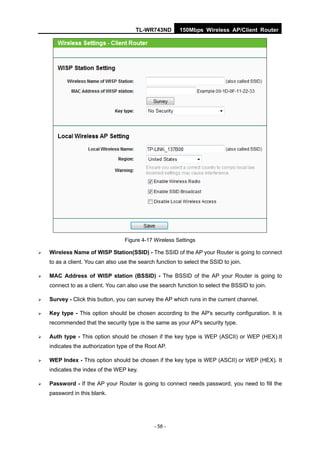 TL-WR743ND        150Mbps Wireless AP/Client Router




                                   Figure 4-17 Wireless Settings

   Wireless Name of WISP Station(SSID) - The SSID of the AP your Router is going to connect
    to as a client. You can also use the search function to select the SSID to join.

   MAC Address of WISP station (BSSID) - The BSSID of the AP your Router is going to
    connect to as a client. You can also use the search function to select the BSSID to join.

   Survey - Click this button, you can survey the AP which runs in the current channel.

   Key type - This option should be chosen according to the AP's security configuration. It is
    recommended that the security type is the same as your AP's security type.

   Auth type - This option should be chosen if the key type is WEP (ASCII) or WEP (HEX).It
    indicates the authorization type of the Root AP.

   WEP Index - This option should be chosen if the key type is WEP (ASCII) or WEP (HEX). It
    indicates the index of the WEP key.

   Password - If the AP your Router is going to connect needs password, you need to fill the
    password in this blank.




                                               - 58 -
 