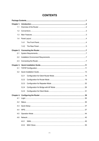 CONTENTS
Package Contents..................................................................................................................................1

Chapter 1. Introduction.......................................................................................................................2
          1.1     Overview of the Router .......................................................................................................2

          1.2     Conventions ........................................................................................................................3

          1.3     Main Features .....................................................................................................................3

          1.4     Panel Layout .......................................................................................................................4

                  1.4.1      The Front Panel......................................................................................................4

                  1.4.2      The Rear Panel ......................................................................................................5

Chapter 2. Connecting the Router .....................................................................................................7
          2.1     System Requirements.........................................................................................................7

          2.2     Installation Environment Requirements ..............................................................................7

          2.3     Connecting the Router ........................................................................................................7

Chapter 3. Quick Installation Guide.................................................................................................11
          3.1     TCP/IP Configuration ........................................................................................................11

          3.2     Quick Installation Guide ................................................................................................... 13

                  3.2.1      Configuration for Client Router Mode.................................................................. 14

                  3.2.2      Configuration for Router Mode ............................................................................ 19

                  3.2.3      Configuration for Repeater Mode ........................................................................ 22

                  3.2.4      Configuration for Bridge with AP Mode ............................................................... 26

                  3.2.5      Configuration for Client Mode.............................................................................. 31

Chapter 4. Configuring the Router ................................................................................................. 36
          4.1     Login ................................................................................................................................ 36

          4.2     Status ............................................................................................................................... 36

          4.3     Quick Setup...................................................................................................................... 37

          4.4     WPS ................................................................................................................................. 37

          4.5     Operation Mode ............................................................................................................... 44

          4.6     Network ............................................................................................................................ 45

                  4.6.1      WAN..................................................................................................................... 45

                  4.6.2      MAC Clone .......................................................................................................... 55



                                                                          -I-
 