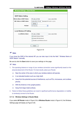 TL-WR743ND       150Mbps Wireless AP/Client Router




                                             Figure 4-19

 Note:
If you know the SSID of the desired AP, you can also input it into the field " Wireless Name of
WISP Station" manually.

Be sure to click the Save button to save your settings on this page.

 Note:
1. The operating distance or range of your wireless connection varies significantly based on the
   physical placement of the Router. For best results, place your Router.

        Near the center of the area in which your wireless stations will operate.

        In an elevated location such as a high shelf.

        Away from the potential sources of interference, such as PCs, microwaves, and cordless
         phones.

        With the Antenna in the upright position.

        Away from large metal surfaces.

2. Failure to follow these guidelines can result in significant performance degradation or inability
   to wirelessly connect to the Router.

4.7.1.2 Wireless Settings in Router Mode

If you select AP Router mode in Figure 3-6 or Wireless Router mode in Figure 4-5, the Wireless
Settings page will display as Figure 4-20.


                                                - 61 -
 