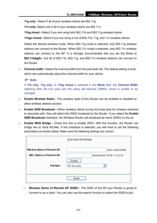 TL-WR743ND        150Mbps Wireless AP/Client Router

    11g only - Select if all of your wireless clients are 802.11g.
    11n only- Select only if all of your wireless clients are 802.11n.
    11bg mixed - Select if you are using both 802.11b and 802.11g wireless clients.
    11bgn mixed - Select if you are using a mix of 802.11b, 11g, and 11n wireless clients.

    Select the desired wireless mode. When 802.11g mode is selected, only 802.11g wireless
    stations can connect to the Router. When 802.11n mode is selected, only 802.11n wireless
    stations can connect to the AP. It is strongly recommended that you set the Mode to
    802.11b&g&n, and all of 802.11b, 802.11g, and 802.11n wireless stations can connect to
    the Router.

   Channel width - Select the channel width from the pull-down list. The default setting is Auto,
    which can automatically adjust the channel width for your clients.

     Note:
    If 11b only, 11g only, or 11bg mixed is selected in the Mode field, the Channel Width
    selecting field will turn grey and the value will become 20MHz, which is unable to be
    changed.

   Enable Wireless Radio - The wireless radio of this Router can be enabled or disabled to
    allow wireless stations access.

   Enable SSID Broadcast - When wireless clients survey the local area for wireless networks
    to associate with, they will detect the SSID broadcast by the Router. If you select the Enable
    SSID Broadcast checkbox, the Wireless Router will broadcast its name (SSID) on the air.
   Enable WDS Bridge - Check this box to enable WDS. With this function, the Router can
    bridge two or more WLANs. If this checkbox is selected, you will have to set the following
    parameters as shown below. Make sure the following settings are correct.




       Wireless Name of Remote AP (SSID) - The SSID of the AP your Router is going to
        connect to as a client. You can also use the search function to select the SSID to join.




                                                - 63 -
 