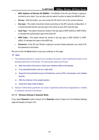 TL-WR743ND      150Mbps Wireless AP/Client Router

       MAC Address of Remote AP (BSSID) - The BSSID of the AP your Router is going to
        connect to as a client. You can also use the search function to select the BSSID to join.

       Survey - Click this button, you can survey the AP which runs in the current channel.

       Key type - This option should be chosen according to the AP's security configuration. It
        is recommended that the security type is the same as your AP's security type.

       Auth Type - This option should be chosen if the key type is WEP (ASCII) or WEP (HEX).
        It indicates the authorization type of the Root AP.

       WEP Index - This option should be chosen if the key type is WEP (ASCII) or WEP
        (HEX). It indicates the index of the WEP key.

       Password - If the AP your Router is going to connect needs password, you need to fill
        the password in this blank.

Be sure to click the Save button to save your settings on this page.

 Note:
1. The operating distance or range of your wireless connection varies significantly based on the
   physical placement of the Router. For best results, place your Router.

        Near the center of the area in which your wireless stations will operate.

        In an elevated location such as a high shelf.

        Away from the potential sources of interference, such as PCs, microwaves, and cordless
         phones.

        With the Antenna in the upright position.

        Away from large metal surfaces.

2. Failure to follow these guidelines can result in significant performance degradation or inability
   to wirelessly connect to the Router.

4.7.1.3 Wireless Settings in Repeater Mode

If you select Repeater mode in Figure 3-6 or Repeater mode in Figure 4-5, the Wireless Settings
page will display as Figure 4-21.




                                               - 64 -
 