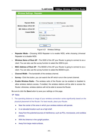 TL-WR743ND         150Mbps Wireless AP/Client Router




                                  Figure 4-21 Wireless Settings

   Repeater Mode - Choosing WDS Repeater is to enable WDS, while choosing Universal
    Repeater is to disable WDS.

   Wireless Name of Root AP - The SSID of the AP your Router is going to connect to as a
    client. You can also use the survey function to select the SSID to join.

   MAC Address of Root AP - The BSSID of the AP your Router is going to connect to as a
    client. You can also use the survey function to select the BSSID to join.

   Channel Width - The bandwidth of the wireless channel.

   Survey - Click this button, you can search the AP which runs in the current channel.

   Enable Wireless Radio - The wireless radio of the Router can be enabled or disabled to
    allow wireless stations access. If enabled, the wireless stations will be able to access the
    Router; otherwise, wireless stations will not be able to access the Router.

Be sure to click the Save button to save your settings on this page.

 Note:
1. The operating distance or range of your wireless connection varies significantly based on the
    physical placement of the Router. For best results, place your Router.

        Near the center of the area in which your wireless stations will operate.

        In an elevated location such as a high shelf.

        Away from the potential sources of interference, such as PCs, microwaves, and cordless
         phones.

        With the Antenna in the upright position.

        Away from large metal surfaces.



                                               - 65 -
 