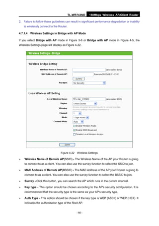 TL-WR743ND     150Mbps Wireless AP/Client Router

2. Failure to follow these guidelines can result in significant performance degradation or inability
    to wirelessly connect to the Router.

4.7.1.4 Wireless Settings in Bridge with AP Mode

If you select Bridge with AP mode in Figure 3-6 or Bridge with AP mode in Figure 4-5, the
Wireless Settings page will display as Figure 4-22.




                                  Figure 4-22 Wireless Settings

   Wireless Name of Remote AP(SSID) - The Wireless Name of the AP your Router is going
    to connect to as a client. You can also use the survey function to select the SSID to join.

   MAC Address of Remote AP(BSSID) - The MAC Address of the AP your Router is going to
    connect to as a client. You can also use the survey function to select the BSSID to join.

   Survey - Click this button, you can search the AP which runs in the current channel.

   Key type - This option should be chosen according to the AP's security configuration. It is
    recommended that the security type is the same as your AP's security type.

   Auth Type - This option should be chosen if the key type is WEP (ASCII) or WEP (HEX). It
    indicates the authorization type of the Root AP.


                                                - 66 -
 