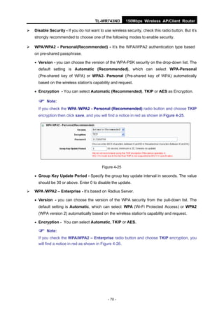 TL-WR743ND        150Mbps Wireless AP/Client Router

   Disable Security - If you do not want to use wireless security, check this radio button. But it’s
    strongly recommended to choose one of the following modes to enable security.

   WPA/WPA2 - Personal(Recommended) - It’s the WPA/WPA2 authentication type based
    on pre-shared passphrase.

     Version - you can choose the version of the WPA-PSK security on the drop-down list. The
      default setting is Automatic (Recommended), which can select WPA-Personal
      (Pre-shared key of WPA) or WPA2- Personal (Pre-shared key of WPA) automatically
      based on the wireless station's capability and request.

     Encryption - You can select Automatic (Recommended), TKIP or AES as Encryption.

       Note:
      If you check the WPA /WPA2 - Personal (Recommended) radio button and choose TKIP
      encryption then click save, and you will find a notice in red as shown in Figure 4-25.




                                            Figure 4-25

     Group Key Update Period - Specify the group key update interval in seconds. The value
      should be 30 or above. Enter 0 to disable the update.

   WPA /WPA2 – Enterprise - It’s based on Radius Server.

     Version - you can choose the version of the WPA security from the pull-down list. The
      default setting is Automatic, which can select WPA (Wi-Fi Protected Access) or WPA2
      (WPA version 2) automatically based on the wireless station's capability and request.

     Encryption - You can select Automatic, TKIP or AES.

       Note:
      If you check the WPA/WPA2 – Enterprise radio button and choose TKIP encryption, you
      will find a notice in red as shown in Figure 4-26.




                                               - 70 -
 