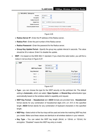 TL-WR743ND         150Mbps Wireless AP/Client Router




                                            Figure 4-26

     Radius Server IP - Enter the IP address of the Radius server.

     Radius Port - Enter the port number of the Radius server.

     Radius Password - Enter the password for the Radius server.

     Group Key Update Period - Specify the group key update interval in seconds. The value
      should be 30 or above. Enter 0 to disable the update.

   WEP - It is based on the IEEE 802.11 standard. If you check this radio button, you will find a
    notice in red as show in Figure 4-27.




                                            Figure 4-27

     Type - you can choose the type for the WEP security on the pull-down list. The default
      setting is Automatic, which can select Open System or Shared Key authentication type
      automatically based on the wireless station's capability and request.

     WEP Key Format - Hexadecimal and ASCII formats are provided here. Hexadecimal
      format stands for any combination of hexadecimal digits (0-9, a-f, A-F) in the specified
      length. ASCII format stands for any combination of keyboard characters in the specified
      length.

     WEP Key - Select which of the four keys will be used and enter the matching WEP key that
      you create. Make sure these values are identical on all wireless stations in your network.

     Key Type - You can select the WEP key length (64-bit, or 128-bit, or 152-bit.) for
      encryption. "Disabled" means this WEP key entry is invalid.



                                               - 71 -
 