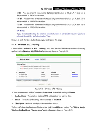 TL-WR743ND        150Mbps Wireless AP/Client Router

        64-bit - You can enter 10 hexadecimal digits (any combination of 0-9, a-f, A-F, zero key is
        not promoted) or 5 ASCII characters.
        128-bit - You can enter 26 hexadecimal digits (any combination of 0-9, a-f, A-F, zero key is
        not promoted) or 13 ASCII characters.
        152-bit - You can enter 32 hexadecimal digits (any combination of 0-9, a-f, A-F, zero key is
        not promoted) or 16 ASCII characters.

         Note:
        If you do not set the key, the wireless security function is still disabled even if you have
        selected Shared Key as Authentication Type.

Be sure to click the Save button to save your settings on this page.

4.7.3    Wireless MAC Filtering
Choose menu “Wireless → MAC Filtering”, and then you can control the wireless access by
configuring the Wireless MAC Filtering function, as shown in Figure 4-28.




                                Figure 4-28 Wireless MAC Filtering

To filter wireless users by MAC Address, click Enable. The default setting is Disable.

   MAC Address - The wireless station's MAC address that you want to filter.

   Status - The status of this entry, either Enabled or Disabled.

   Description - A simple description of the wireless station.

To Add a Wireless MAC Address filtering entry, click the Add New… button. The "Add or Modify
Wireless MAC Address Filtering entry" page will appear, shown in Figure 4-29:




                                                - 72 -
 