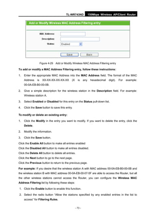 TL-WR743ND               150Mbps Wireless AP/Client Router




                     Figure 4-29 Add or Modify Wireless MAC Address Filtering entry

To add or modify a MAC Address Filtering entry, follow these instructions:

1.   Enter the appropriate MAC Address into the MAC Address field. The format of the MAC
     Address    is     XX-XX-XX-XX-XX-XX       (X     is     any    hexadecimal   digit).   For   example:
     00-0A-EB-B0-00-0B.

2.   Give a simple description for the wireless station in the Description field. For example:
     Wireless station A.

3.   Select Enabled or Disabled for this entry on the Status pull-down list.

4.   Click the Save button to save this entry.

To modify or delete an existing entry:

1.   Click the Modify in the entry you want to modify. If you want to delete the entry, click the
     Delete.

2.   Modify the information.

3.   Click the Save button.

Click the Enable All button to make all entries enabled
Click the Disabled All button to make all entries disabled.
Click the Delete All button to delete all entries.
Click the Next button to go to the next page.
Click the Previous button to return to the previous page.

For example: If you desire that the wireless station A with MAC address 00-0A-EB-B0-00-0B and
the wireless station B with MAC address 00-0A-EB-00-07-5F are able to access the Router, but all
the other wireless stations cannot access the Router, you can configure the Wireless MAC
Address Filtering list by following these steps:

1. Click the Enable button to enable this function.

2. Select the radio button “Allow the stations specified by any enabled entries in the list to
     access” for Filtering Rules.


                                                    - 73 -
 