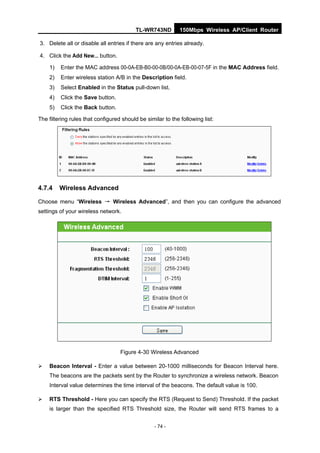 TL-WR743ND         150Mbps Wireless AP/Client Router

3. Delete all or disable all entries if there are any entries already.

4. Click the Add New... button.

    1)   Enter the MAC address 00-0A-EB-B0-00-0B/00-0A-EB-00-07-5F in the MAC Address field.
    2)   Enter wireless station A/B in the Description field.
    3)   Select Enabled in the Status pull-down list.
    4)   Click the Save button.
    5)   Click the Back button.

The filtering rules that configured should be similar to the following list:




4.7.4    Wireless Advanced

Choose menu “Wireless → Wireless Advanced”, and then you can configure the advanced
settings of your wireless network.




                                   Figure 4-30 Wireless Advanced

   Beacon Interval - Enter a value between 20-1000 milliseconds for Beacon Interval here.
    The beacons are the packets sent by the Router to synchronize a wireless network. Beacon
    Interval value determines the time interval of the beacons. The default value is 100.

   RTS Threshold - Here you can specify the RTS (Request to Send) Threshold. If the packet
    is larger than the specified RTS Threshold size, the Router will send RTS frames to a


                                                  - 74 -
 