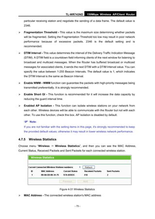 TL-WR743ND         150Mbps Wireless AP/Client Router

    particular receiving station and negotiate the sending of a data frame. The default value is
    2346.

   Fragmentation Threshold - This value is the maximum size determining whether packets
    will be fragmented. Setting the Fragmentation Threshold too low may result in poor network
    performance because of excessive packets. 2346 is the default setting and is
    recommended.

   DTIM Interval - This value determines the interval of the Delivery Traffic Indication Message
    (DTIM). A DTIM field is a countdown field informing clients of the next window for listening to
    broadcast and multicast messages. When the Router has buffered broadcast or multicast
    messages for associated clients, it sends the next DTIM with a DTIM Interval value. You can
    specify the value between 1-255 Beacon Intervals. The default value is 1, which indicates
    the DTIM Interval is the same as Beacon Interval.

   Enable WMM - WMM function can guarantee the packets with high-priority messages being
    transmitted preferentially. It is strongly recommended.

   Enable Short GI - This function is recommended for it will increase the data capacity by
    reducing the guard interval time.

   Enabled AP Isolation - This function can isolate wireless stations on your network from
    each other. Wireless devices will be able to communicate with the Router but not with each
    other. To use this function, check this box. AP Isolation is disabled by default.

     Note:
    If you are not familiar with the setting items in this page, it's strongly recommended to keep
    the provided default values; otherwise it may result in lower wireless network performance.

4.7.5   Wireless Statistics

Choose menu “Wireless → Wireless Statistics”, and then you can see the MAC Address,
Current Status, Received Packets and Sent Packets for each connected wireless station.




                                   Figure 4-31 Wireless Statistics

   MAC Address - The connected wireless station's MAC address


                                                - 75 -
 