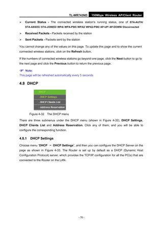 TL-WR743ND       150Mbps Wireless AP/Client Router

   Current Status - The connected wireless station's running status, one of STA-AUTH/
    STA-ASSOC/ STA-JOINED/ WPA/ WPA-PSK/ WPA2/ WPA2-PSK/ AP-UP/ AP-DOWN/ Disconnected

   Received Packets - Packets received by the station

   Sent Packets - Packets sent by the station

You cannot change any of the values on this page. To update this page and to show the current
connected wireless stations, click on the Refresh button.

If the numbers of connected wireless stations go beyond one page, click the Next button to go to
the next page and click the Previous button to return the previous page.

 Note:
This page will be refreshed automatically every 5 seconds.

4.8 DHCP




        Figure 4-32   The DHCP menu

There are three submenus under the DHCP menu (shown in Figure 4-32), DHCP Settings,
DHCP Clients List and Address Reservation. Click any of them, and you will be able to
configure the corresponding function.

4.8.1   DHCP Settings

Choose menu “DHCP → DHCP Settings”, and then you can configure the DHCP Server on the
page as shown in Figure 4-33. The Router is set up by default as a DHCP (Dynamic Host
Configuration Protocol) server, which provides the TCP/IP configuration for all the PC(s) that are
connected to the Router on the LAN.




                                              - 76 -
 