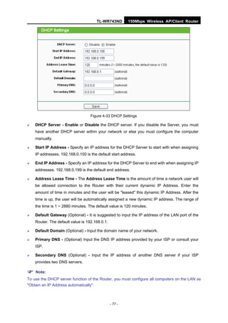 TL-WR743ND         150Mbps Wireless AP/Client Router




                                   Figure 4-33 DHCP Settings

   DHCP Server - Enable or Disable the DHCP server. If you disable the Server, you must
    have another DHCP server within your network or else you must configure the computer
    manually.

   Start IP Address - Specify an IP address for the DHCP Server to start with when assigning
    IP addresses. 192.168.0.100 is the default start address.

   End IP Address - Specify an IP address for the DHCP Server to end with when assigning IP
    addresses. 192.168.0.199 is the default end address.

   Address Lease Time - The Address Lease Time is the amount of time a network user will
    be allowed connection to the Router with their current dynamic IP Address. Enter the
    amount of time in minutes and the user will be "leased" this dynamic IP Address. After the
    time is up, the user will be automatically assigned a new dynamic IP address. The range of
    the time is 1 ~ 2880 minutes. The default value is 120 minutes.

   Default Gateway (Optional) - It is suggested to input the IP address of the LAN port of the
    Router. The default value is 192.168.0.1.

   Default Domain (Optional) - Input the domain name of your network.

   Primary DNS - (Optional) Input the DNS IP address provided by your ISP or consult your
    ISP.

   Secondary DNS (Optional) - Input the IP address of another DNS server if your ISP
    provides two DNS servers.

 Note:
To use the DHCP server function of the Router, you must configure all computers on the LAN as
"Obtain an IP Address automatically".



                                                - 77 -
 