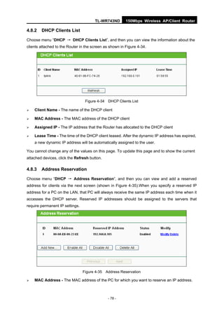 TL-WR743ND        150Mbps Wireless AP/Client Router

4.8.2   DHCP Clients List

Choose menu “DHCP → DHCP Clients List”, and then you can view the information about the
clients attached to the Router in the screen as shown in Figure 4-34.




                                  Figure 4-34 DHCP Clients List

   Client Name - The name of the DHCP client

   MAC Address - The MAC address of the DHCP client

   Assigned IP - The IP address that the Router has allocated to the DHCP client

   Lease Time - The time of the DHCP client leased. After the dynamic IP address has expired,
    a new dynamic IP address will be automatically assigned to the user.

You cannot change any of the values on this page. To update this page and to show the current
attached devices, click the Refresh button.

4.8.3   Address Reservation

Choose menu “DHCP → Address Reservation”, and then you can view and add a reserved
address for clients via the next screen (shown in Figure 4-35).When you specify a reserved IP
address for a PC on the LAN, that PC will always receive the same IP address each time when it
accesses the DHCP server. Reserved IP addresses should be assigned to the servers that
require permanent IP settings.




                                 Figure 4-35 Address Reservation

   MAC Address - The MAC address of the PC for which you want to reserve an IP address.



                                               - 78 -
 