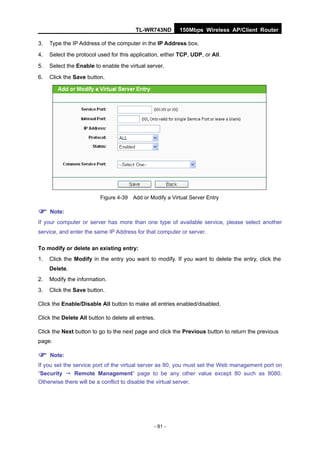 TL-WR743ND       150Mbps Wireless AP/Client Router

3.   Type the IP Address of the computer in the IP Address box.
4.   Select the protocol used for this application, either TCP, UDP, or All.
5.   Select the Enable to enable the virtual server.
6.   Click the Save button.




                          Figure 4-39 Add or Modify a Virtual Server Entry

 Note:
If your computer or server has more than one type of available service, please select another
service, and enter the same IP Address for that computer or server.

To modify or delete an existing entry:
1.   Click the Modify in the entry you want to modify. If you want to delete the entry, click the
     Delete.
2.   Modify the information.
3.   Click the Save button.

Click the Enable/Disable All button to make all entries enabled/disabled.

Click the Delete All button to delete all entries.

Click the Next button to go to the next page and click the Previous button to return the previous
page.

 Note:
If you set the service port of the virtual server as 80, you must set the Web management port on
“Security → Remote Management” page to be any other value except 80 such as 8080.
Otherwise there will be a conflict to disable the virtual server.




                                                 - 81 -
 