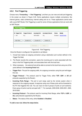 TL-WR743ND         150Mbps Wireless AP/Client Router

4.9.2   Port Triggering

Choose menu “Forwarding → Port Triggering”, and then you can view and add port triggering
in the screen as shown in Figure 4-40. Some applications require multiple connections, like
Internet games, video conferencing, Internet calling and so on. These applications cannot work
with a pure NAT Router. Port Triggering is used for some of these applications that can work with
an NAT Router.




                                   Figure 4-40 Port Triggering
Once the Router is configured, the operation is as follows:
1. A local host makes an outgoing connection using a destination port number defined in the
    Trigger Port field.
2. The Router records this connection, opens the incoming port or ports associated with this
    entry in the Port Triggering table, and associates them with the local host.
3. When necessary， the external host will be able to connect to the local host using one of the
    ports defined in the Incoming Ports field.

   Trigger Port - The port for outgoing traffic. An outgoing connection using this port will trigger
    this rule.

   Trigger Protocol - The protocol used for Trigger Ports, either TCP, UDP, or All (all
    protocols supported by the Router).

   Incoming Ports Range - The port or port range used by the remote system when it
    responds to the outgoing request. A response using one of these ports will be forwarded to
    the PC that triggered this rule. You can input at most 5 groups of ports (or port sections).
    Every group of ports must be set apart with ",". For example, 2000-2038, 2050-2051, 2085,
    3010-3030.

   Incoming Protocol - The protocol used for Incoming Ports Range, either TCP or UDP, or
    ALL (all protocols supported by the Router).

   Status - The status of this entry, either Enabled or Disabled.

To add a new rule, follow the steps below.



                                                 - 82 -
 