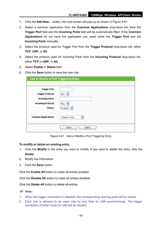 TL-WR743ND          150Mbps Wireless AP/Client Router

1.   Click the Add New… button, the next screen will pop-up as shown in Figure 4-41.
2.   Select a common application from the Common Applications drop-down list, then the
     Trigger Port field and the Incoming Ports field will be automatically filled. If the Common
     Applications do not have the application you need, enter the Trigger Port and the
     Incoming Ports manually.
3.   Select the protocol used for Trigger Port from the Trigger Protocol drop-down list, either
     TCP, UDP, or All.
4.   Select the protocol used for Incoming Ports from the Incoming Protocol drop-down list,
     either TCP or UDP, or All.
5.   Select Enable in Status field.
6.   Click the Save button to save the new rule.




                         Figure 4-41 Add or Modify a Port Triggering Entry


To modify or delete an existing entry:
1.   Click the Modify in the entry you want to modify. If you want to delete the entry, click the
     Delete.
2.   Modify the information.

3.   Click the Save button.

Click the Enable All button to make all entries enabled

Click the Disable All button to make all entries disabled.

Click the Delete All button to delete all entries

 Note:
1.   When the trigger connection is released, the corresponding opening ports will be closed.
2.   Each rule is allowed to be used only by one host on LAN synchronously. The trigger
     connection of other hosts on LAN will be refused.


                                                    - 83 -
 