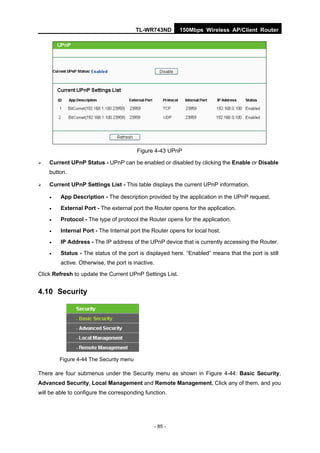 TL-WR743ND          150Mbps Wireless AP/Client Router




                                         Figure 4-43 UPnP

   Current UPnP Status - UPnP can be enabled or disabled by clicking the Enable or Disable
    button.

   Current UPnP Settings List - This table displays the current UPnP information.

        App Description - The description provided by the application in the UPnP request.
        External Port - The external port the Router opens for the application.
        Protocol - The type of protocol the Router opens for the application.
        Internal Port - The Internal port the Router opens for local host.
        IP Address - The IP address of the UPnP device that is currently accessing the Router.
        Status - The status of the port is displayed here. “Enabled” means that the port is still
         active. Otherwise, the port is inactive.

Click Refresh to update the Current UPnP Settings List.


4.10 Security




        Figure 4-44 The Security menu

There are four submenus under the Security menu as shown in Figure 4-44: Basic Security,
Advanced Security, Local Management and Remote Management. Click any of them, and you
will be able to configure the corresponding function.




                                                    - 85 -
 