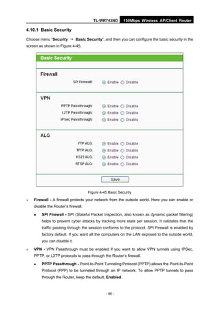 TL-WR743ND        150Mbps Wireless AP/Client Router

4.10.1 Basic Security

Choose menu “Security → Basic Security”, and then you can configure the basic security in the
screen as shown in Figure 4-45.




                                     Figure 4-45 Basic Security

   Firewall - A firewall protects your network from the outside world. Here you can enable or
    disable the Router’s firewall.

       SPI Firewall - SPI (Stateful Packet Inspection, also known as dynamic packet filtering)
        helps to prevent cyber attacks by tracking more state per session. It validates that the
        traffic passing through the session conforms to the protocol. SPI Firewall is enabled by
        factory default. If you want all the computers on the LAN exposed to the outside world,
        you can disable it.

   VPN - VPN Passthrough must be enabled if you want to allow VPN tunnels using IPSec,
    PPTP, or L2TP protocols to pass through the Router’s firewall.

       PPTP Passthrough - Point-to-Point Tunneling Protocol (PPTP) allows the Point-to-Point
        Protocol (PPP) to be tunneled through an IP network. To allow PPTP tunnels to pass
        through the Router, keep the default, Enabled.



                                               - 86 -
 