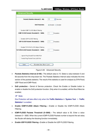 TL-WR743ND         150Mbps Wireless AP/Client Router




                                 Figure 4-46    Advanced Security

   Packets Statistics Interval (5~60) - The default value is 10. Select a value between 5 and
    60 seconds from the drop-down list. The Packets Statistics Interval value indicates the time
    section of the packets statistics. The result of the statistics is used for analysis by SYN Flood,
    UDP Flood and ICMP-Flood.

   DoS protection - Denial of Service protection. Check the Enable or Disable button to
    enable or disable the DoS protection function. Only when it is enabled, will the flood filters be
    enabled.

     Note:
    Dos Protection will take effect only when the Traffic Statistics in “System Tool → Traffic
    Statistics” is enabled.

   Enable ICMP-FLOOD Attack Filtering - Enable or Disable the ICMP-FLOOD Attack
    Filtering.

   ICMP-FLOOD Packets Threshold (5~3600) - The default value is 50. Enter a value
    between 5 ~ 3600. When the current ICMP-FLOOD Packets number is beyond the set value,
    the Router will startup the blocking function immediately.

   Enable UDP-FLOOD Filtering - Enable or Disable the UDP-FLOOD Filtering.



                                                - 88 -
 