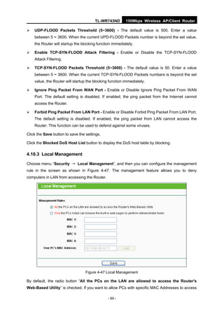 TL-WR743ND        150Mbps Wireless AP/Client Router

   UDP-FLOOD Packets Threshold (5~3600) - The default value is 500. Enter a value
    between 5 ~ 3600. When the current UPD-FLOOD Packets number is beyond the set value,
    the Router will startup the blocking function immediately.

   Enable TCP-SYN-FLOOD Attack Filtering - Enable or Disable the TCP-SYN-FLOOD
    Attack Filtering.

   TCP-SYN-FLOOD Packets Threshold (5~3600) - The default value is 50. Enter a value
    between 5 ~ 3600. When the current TCP-SYN-FLOOD Packets numbers is beyond the set
    value, the Router will startup the blocking function immediately.

   Ignore Ping Packet From WAN Port - Enable or Disable Ignore Ping Packet From WAN
    Port. The default setting is disabled. If enabled, the ping packet from the Internet cannot
    access the Router.

   Forbid Ping Packet From LAN Port - Enable or Disable Forbid Ping Packet From LAN Port.
    The default setting is disabled. If enabled, the ping packet from LAN cannot access the
    Router. This function can be used to defend against some viruses.

Click the Save button to save the settings.

Click the Blocked DoS Host List button to display the DoS host table by blocking.

4.10.3 Local Management

Choose menu “Security → Local Management”, and then you can configure the management
rule in the screen as shown in Figure 4-47. The management feature allows you to deny
computers in LAN from accessing the Router.




                                  Figure 4-47 Local Management

By default, the radio button “All the PCs on the LAN are allowed to access the Router's
Web-Based Utility” is checked. If you want to allow PCs with specific MAC Addresses to access

                                               - 89 -
 