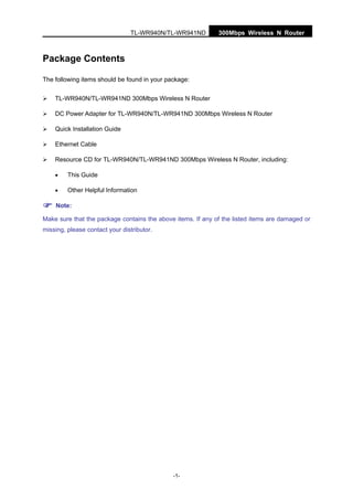 TL-WR940N/TL-WR941ND 300Mbps Wireless N Router
-1-
Package Contents
The following items should be found in your package:
TL-WR940N/TL-WR941ND 300Mbps Wireless N Router
DC Power Adapter for TL-WR940N/TL-WR941ND 300Mbps Wireless N Router
Quick Installation Guide
Ethernet Cable
Resource CD for TL-WR940N/TL-WR941ND 300Mbps Wireless N Router, including:
• This Guide
• Other Helpful Information
Note:
Make sure that the package contains the above items. If any of the listed items are damaged or
missing, please contact your distributor.
 