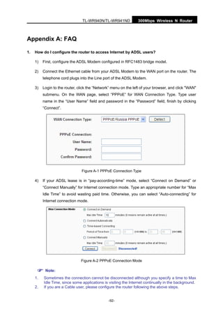 300Mbps Wireless N RouterTL-WR940N/TL-WR941ND
-92-
Appendix A: FAQ
1. How do I configure the router to access Internet by ADSL users?
1) First, configure the ADSL Modem configured in RFC1483 bridge model.
2) Connect the Ethernet cable from your ADSL Modem to the WAN port on the router. The
telephone cord plugs into the Line port of the ADSL Modem.
3) Login to the router, click the “Network” menu on the left of your browser, and click "WAN"
submenu. On the WAN page, select “PPPoE” for WAN Connection Type. Type user
name in the “User Name” field and password in the “Password” field, finish by clicking
“Connect”.
Figure A-1 PPPoE Connection Type
4) If your ADSL lease is in “pay-according-time” mode, select “Connect on Demand” or
“Connect Manually” for Internet connection mode. Type an appropriate number for “Max
Idle Time” to avoid wasting paid time. Otherwise, you can select “Auto-connecting” for
Internet connection mode.
Figure A-2 PPPoE Connection Mode
Note:
1. Sometimes the connection cannot be disconnected although you specify a time to Max
Idle Time, since some applications is visiting the Internet continually in the background.
2. If you are a Cable user, please configure the router following the above steps.
 