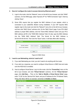 300Mbps Wireless N RouterTL-WR940N/TL-WR941ND
-93-
2. How do I configure the router to access Internet by Ethernet users?
1) Login to the router, click the “Network” menu on the left of your browser, and click "WAN"
submenu. On the WAN page, select “Dynamic IP” for "WAN Connection Type", finish by
clicking “Save”.
2) Some ISPs require that you register the MAC Address of your adapter, which is
connected to your cable/DSL Modem during installation. If your ISP requires MAC
register, login to the router and click the "Network" menu link on the left of your browser,
and then click "MAC Clone" submenu link. On the "MAC Clone" page, if your PC’s MAC
address is proper MAC address, click the "Clone MAC Address" button and your PC’s
MAC address will fill in the "WAN MAC Address" field. Or else, type the MAC Address
into the "WAN MAC Address" field. The format for the MAC Address is
XX-XX-XX-XX-XX-XX. Then click the "Save" button. It will take effect after rebooting.
Figure A-3 MAC Clone
3. I want to use Netmeeting, what do I need to do?
1) If you start Netmeeting as a host, you don’t need to do anything with the router.
2) If you start as a response, you need to configure Virtual Server or DMZ Host and make
sure the H323 ALG is enabled.
3) How to configure Virtual Server: Log in to the router, click the “Forwarding” menu on the
left of your browser, and click "Virtual Servers" submenu. On the "Virtual Servers"
page, click Add New…. Then on the “Add or Modify a Virtual Server Entry” page,
enter “11130” for the “Service Port” blank, and your IP address for the “IP Address” blank,
taking 192.168.0.198 for an example, remember to Enable and Save.
Figure A-4 Virtual Servers
 
