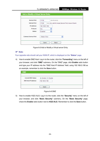 300Mbps Wireless N RouterTL-WR940N/TL-WR941ND
-94-
Figure A-5 Add or Modify a Virtual server Entry
Note:
Your opposite side should call your WAN IP, which is displayed on the “Status” page.
4) How to enable DMZ Host: Log in to the router, click the “Forwarding” menu on the left of
your browser, and click "DMZ" submenu. On the "DMZ" page, click Enable radio button
and type your IP address into the “DMZ Host IP Address” field, using 192.168.0.198 as
an example, remember to click the Save button.
Figure A-6 DMZ
5) How to enable H323 ALG: Log in to the router, click the “Security” menu on the left of
your browser, and click “Basic Security” submenu. On the “Basic Security” page,
check the Enable radio button next to H323 ALG. Remember to click the Save button.
 