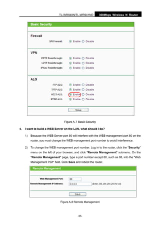 300Mbps Wireless N RouterTL-WR940N/TL-WR941ND
-95-
Figure A-7 Basic Security
4. I want to build a WEB Server on the LAN, what should I do?
1) Because the WEB Server port 80 will interfere with the WEB management port 80 on the
router, you must change the WEB management port number to avoid interference.
2) To change the WEB management port number: Log in to the router, click the “Security”
menu on the left of your browser, and click "Remote Management" submenu. On the
"Remote Management" page, type a port number except 80, such as 88, into the "Web
Management Port" field. Click Save and reboot the router.
Figure A-8 Remote Management
 
