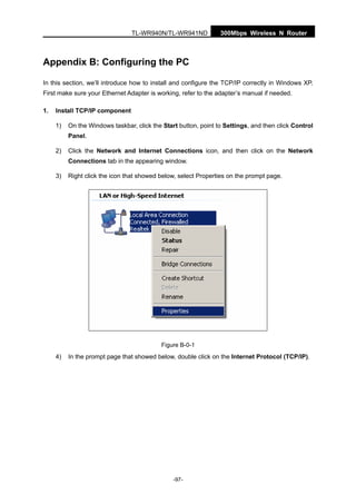 300Mbps Wireless N RouterTL-WR940N/TL-WR941ND
-97-
Appendix B: Configuring the PC
In this section, we’ll introduce how to install and configure the TCP/IP correctly in Windows XP.
First make sure your Ethernet Adapter is working, refer to the adapter’s manual if needed.
1. Install TCP/IP component
1) On the Windows taskbar, click the Start button, point to Settings, and then click Control
Panel.
2) Click the Network and Internet Connections icon, and then click on the Network
Connections tab in the appearing window.
3) Right click the icon that showed below, select Properties on the prompt page.
Figure B-0-1
4) In the prompt page that showed below, double click on the Internet Protocol (TCP/IP).
 