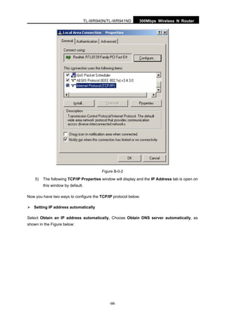 300Mbps Wireless N RouterTL-WR940N/TL-WR941ND
-98-
Figure B-0-2
5) The following TCP/IP Properties window will display and the IP Address tab is open on
this window by default.
Now you have two ways to configure the TCP/IP protocol below:
Setting IP address automatically
Select Obtain an IP address automatically, Choose Obtain DNS server automatically, as
shown in the Figure below:
 